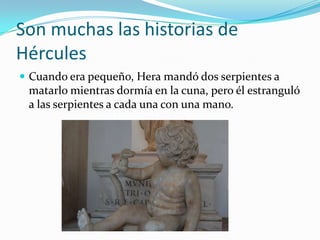 Son muchas las historias de
Hércules
 Cuando era pequeño, Hera mandó dos serpientes a
 matarlo mientras dormía en la cuna, pero él estranguló
 a las serpientes a cada una con una mano.
 