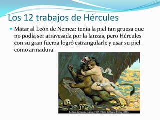 Los 12 trabajos de Hércules
 Matar al León de Nemea: tenia la piel tan gruesa que
 no podía ser atravesada por la lanzas, pero Hércules
 con su gran fuerza logró estrangularle y usar su piel
 como armadura
 