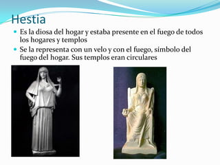 Hestia
 Es la diosa del hogar y estaba presente en el fuego de todos
  los hogares y templos
 Se la representa con un velo y con el fuego, símbolo del
  fuego del hogar. Sus templos eran circulares
 