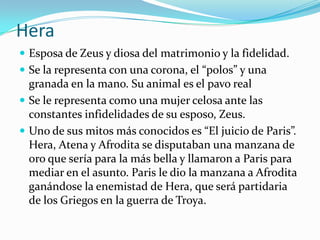 Hera
 Esposa de Zeus y diosa del matrimonio y la fidelidad.
 Se la representa con una corona, el “polos” y una
  granada en la mano. Su animal es el pavo real
 Se le representa como una mujer celosa ante las
  constantes infidelidades de su esposo, Zeus.
 Uno de sus mitos más conocidos es “El juicio de Paris”.
  Hera, Atena y Afrodita se disputaban una manzana de
  oro que sería para la más bella y llamaron a Paris para
  mediar en el asunto. Paris le dio la manzana a Afrodita
  ganándose la enemistad de Hera, que será partidaria
  de los Griegos en la guerra de Troya.
 