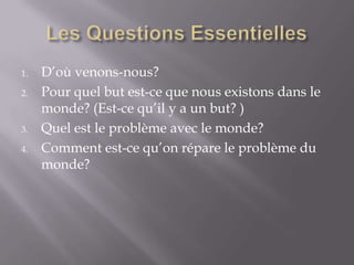 1.
2.

3.
4.

D’où venons-nous?
Pour quel but est-ce que nous existons dans le
monde? (Est-ce qu’il y a un but? )
Quel est le problème avec le monde?
Comment est-ce qu’on répare le problème du
monde?

 