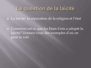 



La laïcité- la séparation de la religion et l’état
Comment est-ce que les Etats-Unis a adopté la
laïcité? Donnez-vous des exemples d’où on
peut la voir

 