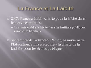 

2007, France a établi «charte pour la laïcité dans
les services publics»




La charte établis la laïcité dans les instituts publiques
comme les hôpitaux

Septembre 2013- Vincent Peillon, le ministre de
l’Education, a mis en œuvre « la charte de la
laïcité » pour les écoles publiques

 