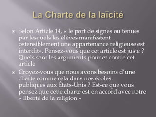 



Selon Article 14, « le port de signes ou tenues
par lesquels les élèves manifestent
ostensiblement une appartenance religieuse est
interdit». Pensez-vous que cet article est juste ?
Quels sont les arguments pour et contre cet
article
Croyez-vous que nous avons besoins d’une
charte comme cela dans nos écoles
publiques aux États-Unis ? Est-ce que vous
pensez que cette charte est en accord avec notre
« liberté de la religion »

 
