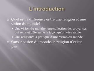 

Quel est la différence entre une religion et une
vision du monde?





Une vision du monde= une collection des croyances
qui régis et détermine la façon qu’on vive sa vie
Une religion= la pratique d’une vision du monde

Sans la vision du monde, la religion n’existe
pas

 