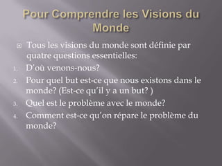 

1.
2.

3.
4.

Tous les visions du monde sont définie par
quatre questions essentielles:
D’où venons-nous?
Pour quel but est-ce que nous existons dans le
monde? (Est-ce qu’il y a un but? )
Quel est le problème avec le monde?
Comment est-ce qu’on répare le problème du
monde?

 