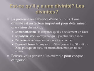 

La présence ou l’absence d’une ou plus d’une
divinité est un facteur important pour déterminer
une vision du monde
Le monothéisme- la croyance qu’il y a seulement un Dieu
 Le polythéisme- la croyance qu’il y a plus qu’un dieu
 L’athéisme- la croyance qu’il n’y a aucun dieu
 L’agnosticisme- la croyance qu’il se pourrait qu’il y ait un
Dieu, plus qu’un dieu, ou aucun dieu, mais on ne sait
jamais




Pouvez-vous penser d’un exemple pour chaque
catégorie?

 