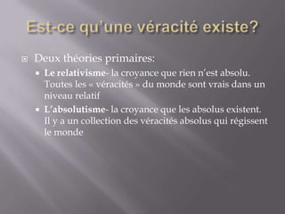 

Deux théories primaires:




Le relativisme- la croyance que rien n’est absolu.
Toutes les « véracités » du monde sont vrais dans un
niveau relatif
L’absolutisme- la croyance que les absolus existent.
Il y a un collection des véracités absolus qui régissent
le monde

 