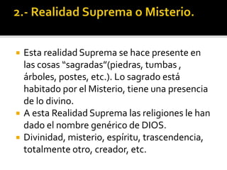  Esta realidad Suprema se hace presente en
las cosas “sagradas”(piedras, tumbas ,
árboles, postes, etc.). Lo sagrado está
habitado por el Misterio, tiene una presencia
de lo divino.
 A esta Realidad Suprema las religiones le han
dado el nombre genérico de DIOS.
 Divinidad, misterio, espíritu, trascendencia,
totalmente otro, creador, etc.
 