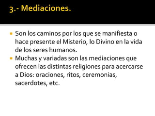  Son los caminos por los que se manifiesta o
hace presente el Misterio, lo Divino en la vida
de los seres humanos.
 Muchas y variadas son las mediaciones que
ofrecen las distintas religiones para acercarse
a Dios: oraciones, ritos, ceremonias,
sacerdotes, etc.
 
