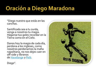 “Diego nuestro que estás en las
canchas.
Santificada sea a tu zurda,
venga a nosotros tu magia.
Háganse tus goles recordar en la
Tierra como en el Cielo.
Danos hoy la magia de cada día,
perdona a los ingleses, como
nosotros perdonamos la mafia
napolitana, no nos dejes caer en
off-side y líbranos
de Havelange y Pelé.
Diego”.
 