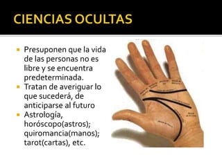  Presuponen que la vida
de las personas no es
libre y se encuentra
predeterminada.
 Tratan de averiguar lo
que sucederá, de
anticiparse al futuro
 Astrología,
horóscopo(astros);
quiromancia(manos);
tarot(cartas), etc.
 