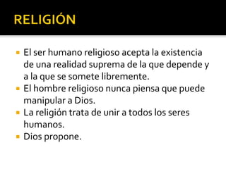  El ser humano religioso acepta la existencia
de una realidad suprema de la que depende y
a la que se somete libremente.
 El hombre religioso nunca piensa que puede
manipular a Dios.
 La religión trata de unir a todos los seres
humanos.
 Dios propone.
 