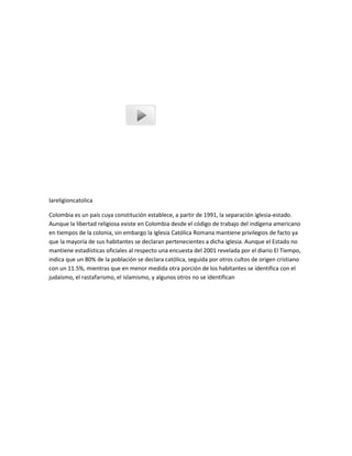 lareligioncatolica
Colombia es un país cuya constitución establece, a partir de 1991, la separación iglesia-estado.
Aunque la libertad religiosa existe en Colombia desde el código de trabajo del indígena americano
en tiempos de la colonia, sin embargo la Iglesia Católica Romana mantiene privilegios de facto ya
que la mayoría de sus habitantes se declaran pertenecientes a dicha iglesia. Aunque el Estado no
mantiene estadísticas oficiales al respecto una encuesta del 2001 revelada por el diario El Tiempo,
indica que un 80% de la población se declara católica, seguida por otros cultos de origen cristiano
con un 11.5%, mientras que en menor medida otra porción de los habitantes se identifica con el
judaísmo, el rastafarismo, el islamismo, y algunos otros no se identifican
 