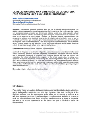Nómadas. Revista Crítica de Ciencias Sociales y Jurídicas | 22 (2009.2)
Publicación Electrónica de la Universidad Complutense | ISSN 1578-6730
LLAA RREELLIIGGIIÓÓNN CCOOMMOO UUNNAA DDIIMMEENNSSIIÓÓNN DDEE LLAA CCUULLTTUURRAA
((TTHHEE RREELLIIGGIIOONN LLIIKKEE AA CCUULLTTUURRAALL DDIIMMEENNSSIIOONN))
MMaarrííaa EElleennaa CCaammaarreennaa AAddaammee
Universidad Nacional Autónoma de México
GGeerraarrddoo TTuunnaall SSaannttiiaaggoo
Universidad Autónoma Metropolitana-Xochimilco
Resumen.- En términos generales podemos decir que, en el presente trabajo estudiamos a la
religión como una expresión cultural que determina el accionar social. De forma particular, cuáles
son las características generales que definen esta práctica social, cómo esta expresión cultural
incide en la identidad colectiva e individual y cómo la religión puede exacerbar las creencias con
base en la negación de otros credos. También, se analizan algunos cuestionamientos del
pensamiento religioso como: de dónde surge la idea de religión, qué es la religión, cómo es que es
construida y en torno a qué conceptos gira. Todas estas son interrogantes que surgen al estudiar
las religiones como un fenómeno social, y son las que guiarán el presente trabajo, el cual pretende
ser un modesto estado del arte sobre las formas en que generalmente se ha llevado a cabo el
estudio de las religiones y la cultura como expresiones humanas.
Palabras clave.- Religión, cultura, identidad, fundamentalismo
Abstract.- In this paper we analyse the religion like a cultural expression which determine the social
action. Specifically, we asked which are the general characteristics who define this social practice,
how it expression influences to collective and individual identity and how the religion can
exacerbate the beliefs with base in the negation of the others creeds. Also, we study some
questions of religious thought as: where emerge the idea of religion? How they are building and
about which concepts gyrate this? All those are the questions that emerge when study the religions
like a social phenomenon, and they are orienting the present article, which pretend to be a modest
art state about the forms that the study of the religions and the culture had been generally analyzed
like human expressions.
Keywords.- religion, culture, identity, fundamentalism
Introducción
Para poder hacer un análisis de las condiciones de las identidades tanto colectivas
como individuales presentes en todo ser humano, hay que remitirnos a las
distintas esferas que las componen, entre ellas se encuentra la cultural y la
religiosa. Aunque parezcan dos dimensiones completamente alejadas la una de la
otra, las interrelaciones que éstas entrañan pueden mostrar y servir al presentar
elementos de suma importancia en la forma en que la dinámica social se
desenvuelve.
 