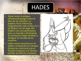 Alude tanto al antiguo inframundo griego como al dios de los muertos. La palabra hacía referencia originalmente sólo al dios; ἐν o εἰς ᾍιδού (‘en [el lugar de] Hades’) era una abreviatura para su morada y finalmente el nominativo llegó también a designar la morada de los muertos. Había varias secciones en el Hades, incluyendo los Campos Elíseos (en contraste con el Paraíso cristiano) y el Tártaro (similar al Infierno cristiano).  