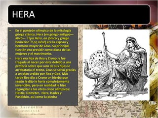 En el panteón olímpico de la mitología griega clásica, Hera (en griego antiguo—ático— Ἧρα  Hêra , en jónico y griego homérico Ἧρη  Hêrê ) era la esposa y hermana mayor de Zeus. Su principal función era presidir como diosa de las mujeres y el matrimonio. Hera era hija de Rea y Crono, y fue tragada al nacer por éste debido a una profecía sobre que uno de sus hijos le arrebataría el trono. Zeus se salvó gracias a un plan urdido por Rea y Gea. Más tarde Rea dio a Crono un hierba que según le dijo le haría completamente invencible, pero en realidad le hizo regurgitar a los otros cinco olímpicos: Hestia, Deméter,  Hera, Hades y Poseidón, así como la piedra 