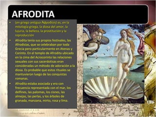 (en griego antiguo Ἀφροδίτη) es, en la mitología griega, la diosa del amor, la lujuria, la belleza, la prostitución y la reproducción Afrodita tenía sus propios festivales, las Afrodisias, que se celebraban por toda Grecia pero particularmente en Atenas y Corinto. En el templo de Afrodita ubicado en la cima del Acrocorinto las relaciones sexuales con sus sacerdotisas eran consideradas un método de adoración a la diosa. Es probable que estos rituales se mantuvieron luego de las conquistas romanas. Afrodita estaba asociada y era con frecuencia representada con el mar, los delfines, las palomas, los cisnes, las almejas, las perlas, y los árboles de granada, manzana, mirto, rosa y lima. 