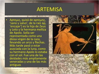 ARTEMISA Αρτεμις, quizá de αρτεμης, ‘sano y salvo’, de la raíz αρ, ‘encajar’) es la hija de Zeus y Leto y la hermana melliza de Apolo. Solía ser representada como una diosa virgen de la caza, llevando un arco y flechas. Más tarde pasó a estar asociada con la luna, como su hermano Apolo lo estaba con el sol. Fue una de las deidades más ampliamente veneradas y una de las más antiguas 