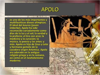 APOLO es uno de los más importantes y multifacéticos dioses olímpicos. El ideal del  kouros  (joven imberbe), Apolo ha sido reconocido variadamente como dios de la luz y el sol; la verdad y la profecía; el tiro con arco; la medicina y la curación; la música, la poesía y las artes; y más. Apolo es hijo de Zeus y Leto y hermano gemelo de la cazadora virgen Artemisa. Apolo era adorado en la antigua religión griega y en la romana, así como en el neohelenismo moderno. 