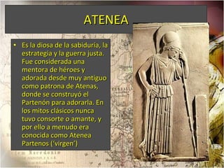 ATENEA Es la diosa de la sabiduría, la estrategia y la guerra justa. Fue considerada una mentora de héroes y adorada desde muy antiguo como patrona de Atenas, donde se construyó el Partenón para adorarla. En los mitos clásicos nunca tuvo consorte o amante, y por ello a menudo era conocida como Atenea Partenos (‘virgen’) 