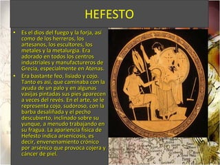 HEFESTO Es el dios del fuego y la forja, así como de los herreros, los artesanos, los escultores, los metales y la metalurgia. Era adorado en todos los centros industriales y manufactureros de Grecia, especialmente en Atenas. Era bastante feo, lisiado y cojo. Tanto es así, que caminaba con la ayuda de un palo y en algunas vasijas pintadas sus pies aparecen a veces del revés. En el arte, se le representa cojo, sudoroso, con la barba desaliñada y el pecho descubierto, inclinado sobre su yunque, a menudo trabajando en su fragua. La apariencia física de Hefesto indica arsenicosis, es decir, envenenamiento crónico por arsénico que provoca cojera y cáncer de piel. 