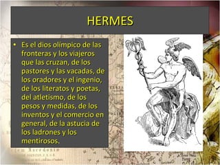 HERMES Es el dios olímpico de las fronteras y los viajeros que las cruzan, de los pastores y las vacadas, de los oradores y el ingenio, de los literatos y poetas, del atletismo, de los pesos y medidas, de los inventos y el comercio en general, de la astucia de los ladrones y los mentirosos . 