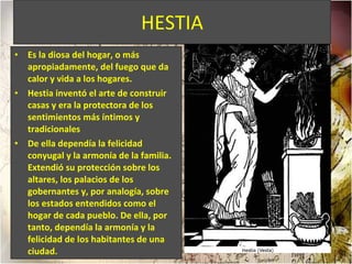 HESTIA Es la diosa del hogar, o más apropiadamente, del fuego que da calor y vida a los hogares. Hestia inventó el arte de construir casas y era la protectora de los sentimientos más íntimos y tradicionales De ella dependía la felicidad conyugal y la armonía de la familia. Extendió su protección sobre los altares, los palacios de los gobernantes y, por analogía, sobre los estados entendidos como el hogar de cada pueblo. De ella, por tanto, dependía la armonía y la felicidad de los habitantes de una ciudad.  