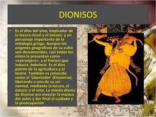 DIONISOS Es el dios del vino, inspirador de la locura ritual y el éxtasis, y un personaje importante de la mitología griega. Aunque los orígenes geográficos de su culto son desconocidos, casi todos los mitos le presentan como «extranjero».   y el frenesí que inducía,  bakcheia . Es el dios patrón de la agricultura y el teatro. También es conocido como el ‘Libertador’ (Eleuterio), liberando a uno de su ser normal, mediante la locura, el éxtasis o el vino. La misión divina de Dioniso era mezclar la música del aulos y dar final al cuidado y la preocupación 
