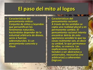 El paso del mito al logos Características del pensamiento mítico: Conjunto de mitos y leyendas que personifican los fenómenos naturales, haciéndolos depender de la voluntad arbitraria de dioses, seres o fuerzas sobrenaturales. Es un pensamiento concreto y ritual.  Características del pensamiento racional: A través de los sentidos se capta una realidad plural y en permanente cambio. El pensamiento racional intenta encontrar detrás de esta apariencia sensible lo que las cosas realmente son, es decir su unidad, lo que permanece de ellas, su esencia. Las explicaciones racionales tienden a ser abstractas y universales, necesarias (no arbitrarias) y coherentes (lógicas).  