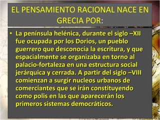 EL PENSAMIENTO RACIONAL NACE EN GRECIA POR : La península helénica, durante el siglo –XII fue ocupada por los Dorios, un pueblo guerrero que desconocía la escritura, y que espacialmente se organizaba en torno al palacio-fortaleza en una estructura social jerárquica y cerrada. A partir del siglo –VIII comienzan a surgir nucleos urbanos de comerciantes que se irán constituyendo como polis en las que aparecerán los primeros sistemas democráticos.  