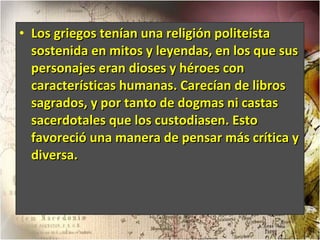 Los griegos tenían una religión politeísta sostenida en mitos y leyendas, en los que sus personajes eran dioses y héroes con características humanas. Carecían de libros sagrados, y por tanto de dogmas ni castas sacerdotales que los custodiasen. Esto favoreció una manera de pensar más crítica y diversa. 