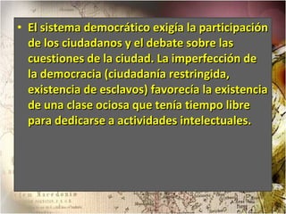 El sistema democrático exigía la participación de los ciudadanos y el debate sobre las cuestiones de la ciudad. La imperfección de la democracia (ciudadanía restringida, existencia de esclavos) favorecía la existencia de una clase ociosa que tenía tiempo libre para dedicarse a actividades intelectuales.  