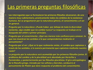 Las primeras preguntas filosóficas Los interrogantes que se formularon los primeros filósofos alcanzaron, de una manera muy rudimentaria, prácticamente todos los ámbitos de la existencia humana. Así se preguntaron por la naturaleza ( phisis ), el conocimiento y el ser en general. Pregunta por la naturaleza: ¿Puede haber, por debajo de toda la diversidad existente, algo estable que no cambie nunca? La respuesta se tradujo en la búsqueda del  arkhé  o primer principio.  Pregunta por el conocimiento: ¿Qué nos merece más confianza para conocer, lo que nos muestran los sentidos o lo que comprendemos mediante el pensamiento?  Pregunta por el ser: ¿Qué es lo que realmente existe, el cambio que captamos a través de los sentidos, o la esencia permanente que captamos mediante nuestra razón?  La pregunta por la naturaleza será acometida por los primeros filósofos jonios. El problema del cambio y de la pluralidad será abordado por Heráclito y Parménides, y posteriormente por los filósofos pluralistas. El giro antropólogico de la filosofía griega, iniciado por los sofistas y Sócrates, conducirá al pensamiento de Platón que dará respuesta al problema del conocimiento. 