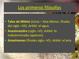Los primeros filósofos Tales de Mileto  (Jonia – Asia Menor, finales del siglo –VII).  Arkhé : el agua. Anaximandro  (siglo –VI).  Arkhé : lo indeterminado (apeiron). Anaxímenes  (finales siglo –VI).  Arkhé : el aire. 