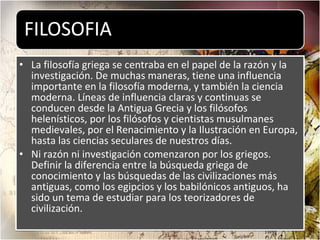 La filosofía griega se centraba en el papel de la razón y la investigación. De muchas maneras, tiene una influencia importante en la filosofía moderna, y también la ciencia moderna. Líneas de influencia claras y continuas se conducen desde la Antigua Grecia y los filósofos helenísticos, por los filósofos y cientistas musulmanes medievales, por el Renacimiento y la Ilustración en Europa, hasta las ciencias seculares de nuestros días. Ni razón ni investigación comenzaron por los griegos. Definir la diferencia entre la búsqueda griega de conocimiento y las búsquedas de las civilizaciones más antiguas, como los egipcios y los babilónicos antiguos, ha sido un tema de estudiar para los teorizadores de civilización. 