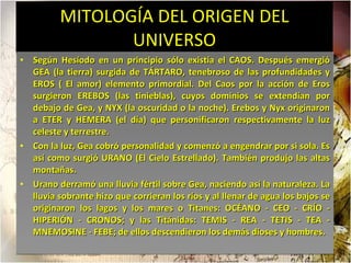 MITOLOGÍA DEL ORIGEN DEL UNIVERSO Según Hesíodo en un principio sólo existía el CAOS. Después emergió GEA (la tierra) surgida de TÁRTARO, tenebroso de las profundidades y EROS ( El amor) elemento primordial. Del Caos por la acción de Eros surgieron EREBOS (las tinieblas), cuyos dominios se extendían por debajo de Gea, y NYX (la oscuridad o la noche). Erebos y Nyx originaron a ETER y HEMERA (el día) que personificaron respectivamente la luz celeste y terrestre.  Con la luz, Gea cobró personalidad y comenzó a engendrar por si sola. Es así como surgió URANO (El Cielo Estrellado). También produjo las altas montañas.  Urano derramó una lluvia fértil sobre Gea, naciendo así la naturaleza. La lluvia sobrante hizo que corrieran los ríos y al llenar de agua los bajos se originaron los lagos y los mares o Titanes: OCÉANO - CEO - CRÍO - HIPERIÓN - CRONOS; y las Titánidas: TEMIS - REA - TETIS - TEA - MNEMOSINE - FEBE; de ellos descendieron los demás dioses y hombres.  