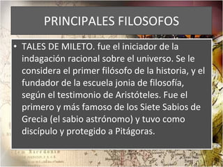 PRINCIPALES FILOSOFOS TALES DE MILETO. fue el iniciador de la indagación racional sobre el universo. Se le considera el primer filósofo de la historia, y el fundador de la escuela jonia de filosofía, según el testimonio de Aristóteles. Fue el primero y más famoso de los Siete Sabios de Grecia (el sabio astrónomo) y tuvo como discípulo y protegido a Pitágoras. 