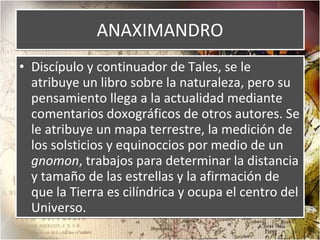 ANAXIMANDRO Discípulo y continuador de Tales, se le atribuye un libro sobre la naturaleza, pero su pensamiento llega a la actualidad mediante comentarios doxográficos de otros autores. Se le atribuye un mapa terrestre, la medición de los solsticios y equinoccios por medio de un  gnomon , trabajos para determinar la distancia y tamaño de las estrellas y la afirmación de que la Tierra es cilíndrica y ocupa el centro del Universo. 