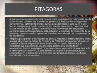 PITAGORAS A su escuela de pensamiento se la conocía como los pitagóricos y afirmaban que la estructura del universo era aritmética y geométrica. Políticamente apoyaron el partido dórico, obteniendo grandes cuotas de poder hasta el Siglo V, en el que fueron perseguidos y donde muchos de sus miembros murieron. La hermandad estaba dividida en dos partes: Los estudiantes y los oyentes. Los estudiantes aprendían las enseñanzas matemáticas, religiosas y filosóficas directamente de su fundador, mientras que los oyentes se limitaban a ver el modo de comportarse de los pitagóricos. Pitágoras pasa por ser el introductor de pesos y medidas, y elaborador de la teoría musical; el primero en hablar de "teoría" y de "filósofos", en postular el vacío, en canalizar el fervor religioso en fervor intelectual, en usar la definición y en considerar que el universo es una obra sólo descifrable a través de las matemáticas. Fueron los pitagóricos los primeros en sostener la forma esférica de la tierra y postular que ésta, el sol y el resto de los planetas conocidos, no se encontraban en el centro del universo, sino que giraban en torno a una fuerza simbolizada por el número uno. 