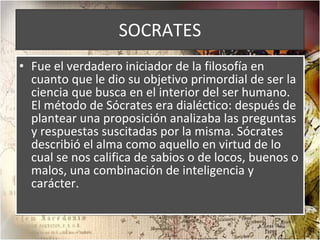SOCRATES Fue el verdadero iniciador de la filosofía en cuanto que le dio su objetivo primordial de ser la ciencia que busca en el interior del ser humano. El método de Sócrates era dialéctico: después de plantear una proposición analizaba las preguntas y respuestas suscitadas por la misma. Sócrates describió el alma como aquello en virtud de lo cual se nos califica de sabios o de locos, buenos o malos, una combinación de inteligencia y carácter. 