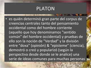 PLATON es quién determinó gran parte del corpus de creencias centrales tanto del pensamiento occidental como del hombre corriente (aquello que hoy denominamos "sentido común" del hombre occidental) y pruebas de ello son la noción de "Verdad" y la división entre "doxa" (opinión) & "episteme" (ciencia), demostró o creó y popularizó (según la perspectiva desde donde se le analice) una serie de ideas comunes para muchas personas 