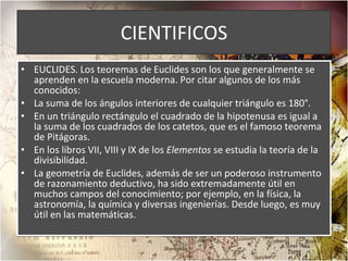 CIENTIFICOS EUCLIDES. Los teoremas de Euclides son los que generalmente se aprenden en la escuela moderna. Por citar algunos de los más conocidos: La suma de los ángulos interiores de cualquier triángulo es 180°. En un triángulo rectángulo el cuadrado de la hipotenusa es igual a la suma de los cuadrados de los catetos, que es el famoso teorema de Pitágoras. En los libros VII, VIII y IX de los  Elementos  se estudia la teoría de la divisibilidad. La geometría de Euclides, además de ser un poderoso instrumento de razonamiento deductivo, ha sido extremadamente útil en muchos campos del conocimiento; por ejemplo, en la física, la astronomía, la química y diversas ingenierías. Desde luego, es muy útil en las matemáticas.  