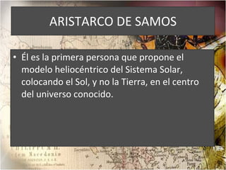 ARISTARCO DE SAMOS Él es la primera persona que propone el modelo heliocéntrico del Sistema Solar, colocando el Sol, y no la Tierra, en el centro del universo conocido. 