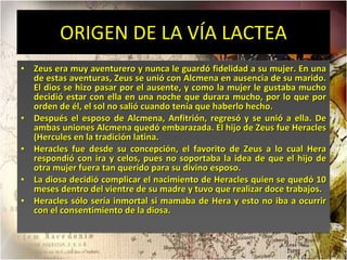ORIGEN DE LA VÍA LACTEA Zeus era muy aventurero y nunca le guardó fidelidad a su mujer. En una de estas aventuras, Zeus se unió con Alcmena en ausencia de su marido. El dios se hizo pasar por el ausente, y como la mujer le gustaba mucho decidió estar con ella en una noche que durara mucho, por lo que por orden de él, el sol no salió cuando tenía que haberlo hecho.  Después el esposo de Alcmena, Anfitrión, regresó y se unió a ella. De ambas uniones Alcmena quedó embarazada. El hijo de Zeus fue Heracles (Hercules en la tradición latina.  Heracles fue desde su concepción, el favorito de Zeus a lo cual Hera respondió con ira y celos, pues no soportaba la idea de que el hijo de otra mujer fuera tan querido para su divino esposo.  La diosa decidió complicar el nacimiento de Heracles quien se quedó 10 meses dentro del vientre de su madre y tuvo que realizar doce trabajos.  Heracles sólo sería inmortal si mamaba de Hera y esto no iba a ocurrir con el consentimiento de la diosa.  