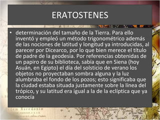 ERATOSTENES determinación del tamaño de la Tierra. Para ello inventó y empleó un método trigonométrico además de las nociones de latitud y longitud ya introducidas, al parecer por Dicearco, por lo que bien merece el título de padre de la geodesia. Por referencias obtenidas de un papiro de su biblioteca, sabía que en Siena (hoy Asuán, en Egipto) el día del solsticio de verano los objetos no proyectaban sombra alguna y la luz alumbraba el fondo de los pozos; esto significaba que la ciudad estaba situada justamente sobre la línea del trópico, y su latitud era igual a la de la eclíptica que ya conocía 