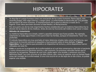 HIPOCRATES Se describe el cuerpo humano como una asociación de los cuatro humores: flema (agua), bilis amarilla (fuego), bilis negra (tierra), y sangre (aire). La enfermedad se desarrolla por una pérdida del equilibrio de estos humores. El mantenimiento de la salud se efectúa a través de la  dieta  y la higiene. Éstas ideas persisten durante la Edad Media y el Renacimiento. Por otra parte uno de los más importantes hechos establecidos por la medicina hipocrática fue la división de las labores de los médicos. Antes de esto las funciones del médico eran sanar o matar. Métodos de tratamiento  La medicina hipocrática era simple, estéril y apacible siempre que fuese posible. Por ejemplo, solamente se usaba agua limpia o vino para tratar las heridas, aunque el tratamiento  “seco”  era preferible. El método hipocrático era muy acertado al tratar dolencias simples tales como las fracturas, que requirieron la tracción estirara el esqueleto y hacia presión sobre el área dañada. El  banco hipocrático , fue un sistema que precedía a un dispositivo de tortura, y otros dispositivos fueron utilizados con este fin. Crisis  un punto en la progresión de la enfermedad en el cual ésta comenzaría a derrotar al paciente y como consecuencia el paciente moriría, o del contrario, los procesos naturales harían que el paciente se recuperase. Después de una crisis, podía seguir una recaída, y entonces una crisis definitiva (fatal). Las crisis ocurren en los  días críticos , que, como se suponía, eran un tiempo fijado antes del contagio de la enfermedad. Si una crisis ocurre en un día lejos de un día crítico, se puede esperar una recaída. 