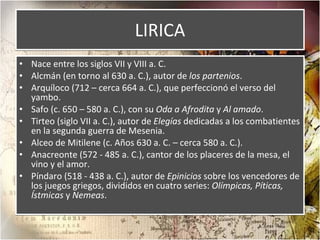 LIRICA Nace entre los siglos VII y VIII a. C. Alcmán (en torno al 630 a. C.), autor de  los partenios . Arquíloco (712 – cerca 664 a. C.), que perfeccionó el verso del yambo. Safo (c. 650 – 580 a. C.), con su  Oda a Afrodita  y  Al amado . Tirteo (siglo VII a. C.), autor de  Elegías  dedicadas a los combatientes en la segunda guerra de Mesenia. Alceo de Mitilene (c. Años 630 a. C. – cerca 580 a. C.). Anacreonte (572 - 485 a. C.), cantor de los placeres de la mesa, el vino y el amor. Píndaro (518 - 438 a. C.), autor de  Epinicios  sobre los vencedores de los juegos griegos, divididos en cuatro series:  Olímpicas, Píticas, Ístmicas  y  Nemeas . 