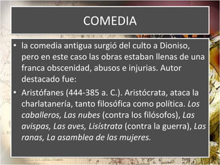 COMEDIA la comedia antigua surgió del culto a Dioniso, pero en este caso las obras estaban llenas de una franca obscenidad, abusos e injurias. Autor destacado fue: Aristófanes (444-385 a. C.). Aristócrata, ataca la charlatanería, tanto filosófica como política.  Los caballeros, Las nubes  (contra los filósofos),  Las avispas, Las aves, Lisístrata  (contra la guerra),  Las ranas, La asamblea de las mujeres. 