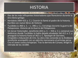 HISTORIA Dos de los más influyentes historiadores que florecieron durante la era clásica griega: Heródoto (484-425 a. C.). Cicerón lo llamó el padre de la historia. Escribio  Los nueve libros de historia. Tucídides (c.460 a. C. – c. 396 a. C.). Estratega durante la guerra del Peloponeso.  Historia de la Guerra del Peloponeso. Un tercer historiador, Jenofonte (431 a. C. – 354 a. C.), comenzó sus  Helénicas  donde Tucídides la había dejado alrededor del 411 a. C. y prosiguió la historia hasta el 362 a. C.  Apología de Sócrates, Ciropedia  o  Educación de Ciro . Su obra más conocida es la  Anábasis:  Jenofonte acompañó con un ejército mercenario al príncipe persa Ciro el Joven contra Artajerjes. Tras la derrota de Cunaxa, dirigió la retirada de los 10.000. 
